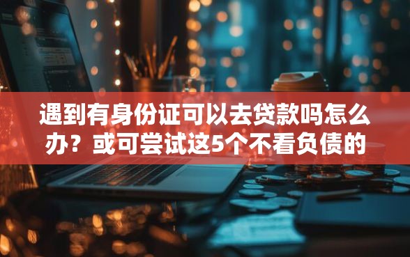 遇到有身份证可以去贷款吗怎么办？或可尝试这5个不看负债的网贷口子