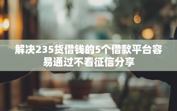 解决235货借钱的5个借款平台容易通过不看征信分享