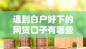 遇到白户好下的网贷口子有哪些怎么办？或可尝试这8个利息低的小额贷款平台