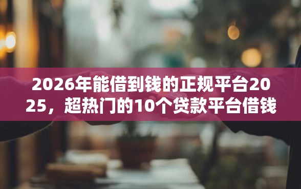2026年能借到钱的正规平台2025，超热门的10个贷款平台借钱容易推荐