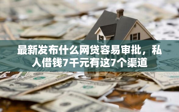 最新发布什么网贷容易审批，私人借钱7千元有这7个渠道