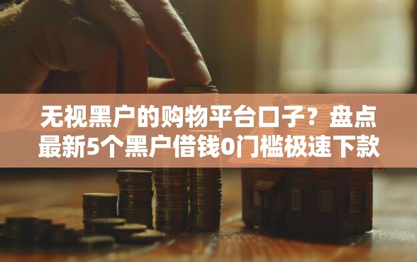 无视黑户的购物平台口子？盘点最新5个黑户借钱0门槛极速下款软件