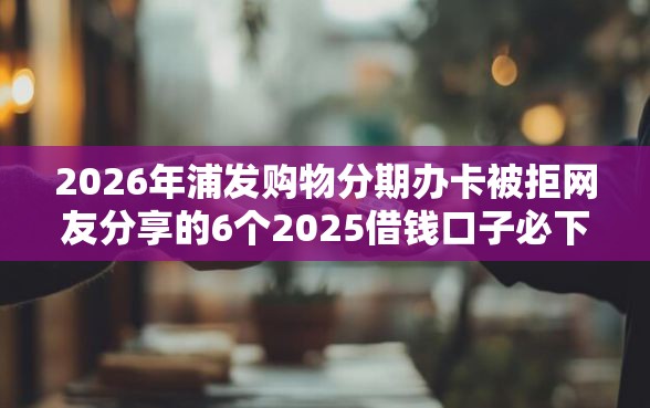 2026年浦发购物分期办卡被拒网友分享的6个2025借钱口子必下款我觉得不错！