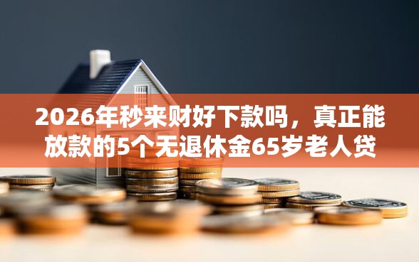 2026年秒来财好下款吗，真正能放款的5个无退休金65岁老人贷款平台推荐