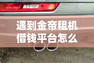 遇到金帝租机借钱平台怎么办?或可尝试这8个有车贷款平台 遇到金帝租机借钱平台怎么办?或可尝试这8个有车贷款平台