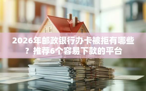 2026年邮政银行办卡被拒有哪些?推荐6个容易下款的平台 2026年邮政银行办卡被拒有哪些?推荐6个容易下款的平台