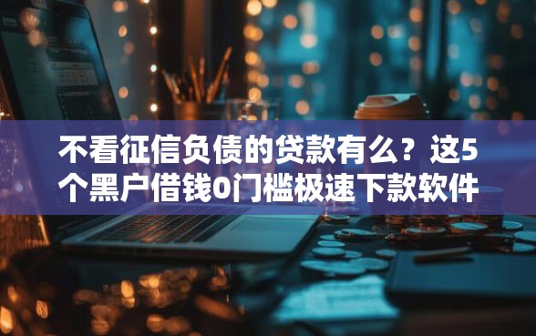 不看征信负债的贷款有么？这5个黑户借钱0门槛极速下款软件可以试试