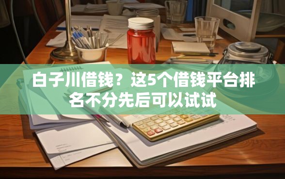 白子川借钱?这5个借钱平台排名不分先后可以试试 白子川借钱?这5个借钱平台排名不分先后可以试试
