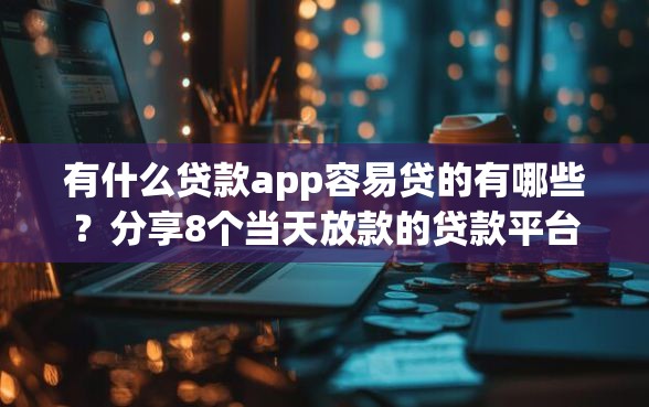 有什么贷款app容易贷的有哪些？分享8个当天放款的贷款平台