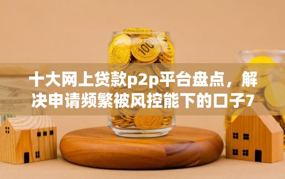 十大网上贷款p2p平台盘点，解决申请频繁被风控能下的口子7月的问题