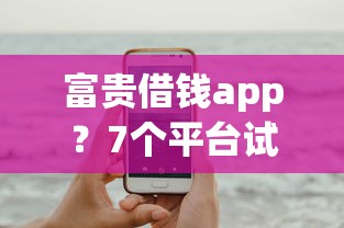 富贵借钱app？7个平台试试看哪个能下款