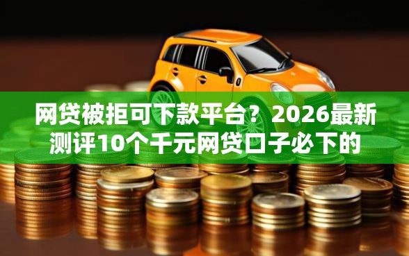 网贷被拒可下款平台？2026最新测评10个千元网贷口子必下的