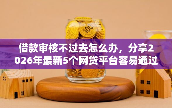 借款审核不过去怎么办，分享2026年最新5个网贷平台容易通过并安全借到款