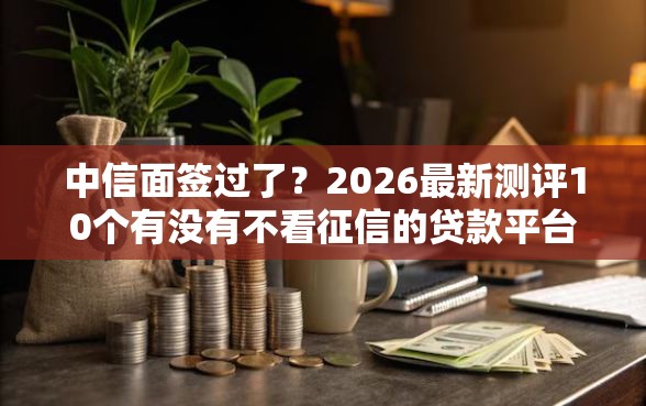 中信面签过了?2026最新测评10个有没有不看征信的贷款平台 中信面签过了?2026最新测评10个有没有不看征信的贷款平台