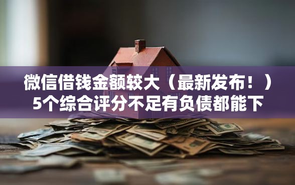 微信借钱金额较大（最新发布！）5个综合评分不足有负债都能下款软件