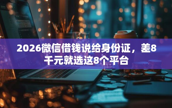2026微信借钱说给身份证，差8千元就选这8个平台