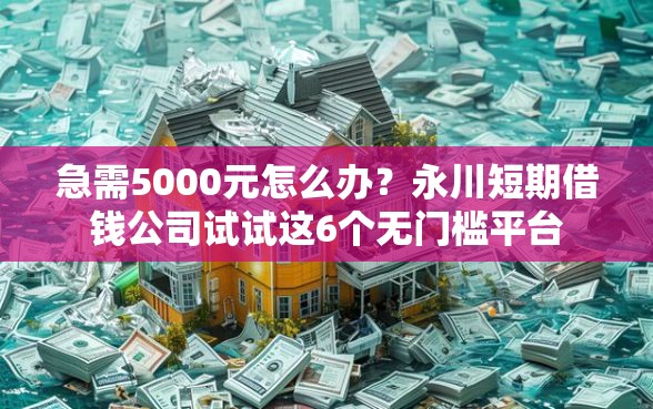 急需5000元怎么办？永川短期借钱公司试试这6个无门槛平台
