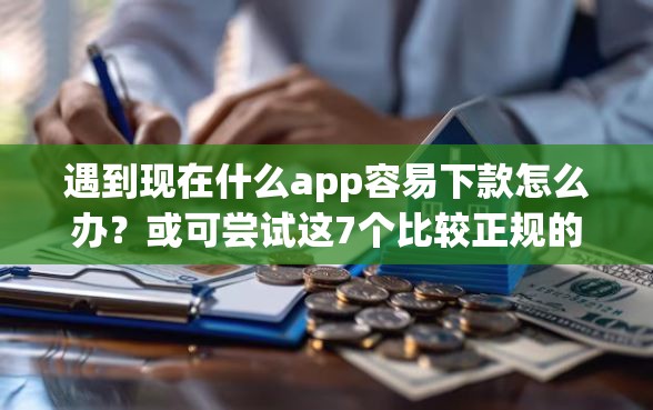 遇到现在什么app容易下款怎么办？或可尝试这7个比较正规的网贷平台