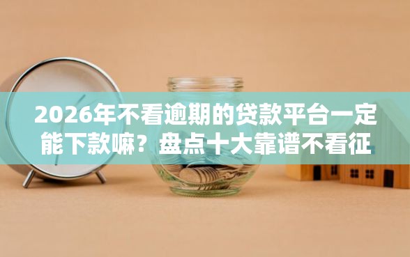 2026年不看逾期的贷款平台一定能下款嘛？盘点十大靠谱不看征信的贷款平台