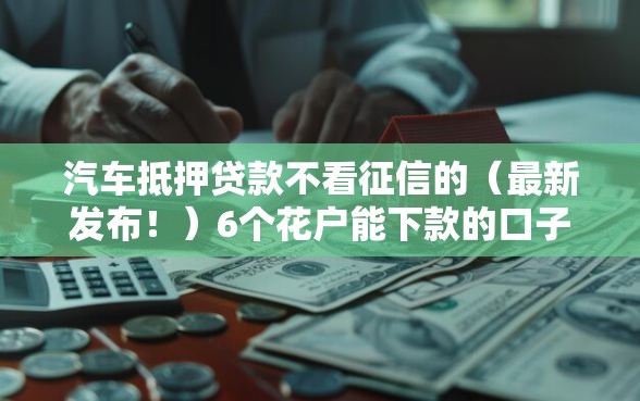 汽车抵押贷款不看征信的(最新发布!)6个花户能下款的口子 汽车抵押贷款不看征信的(最新发布!)6个花户能下款的口子