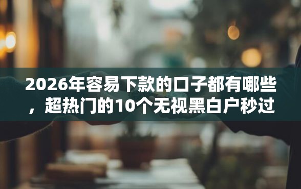 2026年容易下款的口子都有哪些,超热门的10个无视黑白户秒过的网贷口子推荐 2026年容易下款的口子都有哪些,超热门的10个无视黑白户秒过的网贷口子推荐