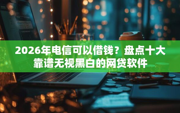 2026年电信可以借钱？盘点十大靠谱无视黑白的网贷软件