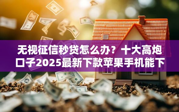 无视征信秒贷怎么办？十大高炮口子2025最新下款苹果手机能下载的推荐
