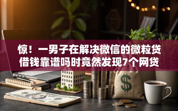 惊！一男子在解决微信的微粒贷借钱靠谱吗时竟然发现7个网贷中介平台，事后分享了出来