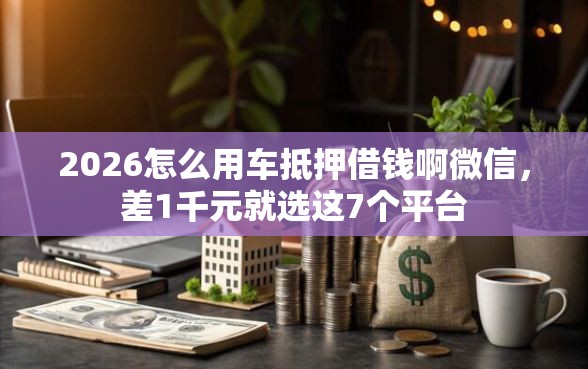 2026怎么用车抵押借钱啊微信，差1千元就选这7个平台