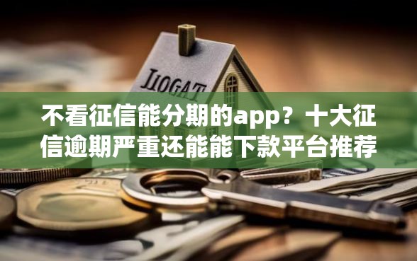 不看征信能分期的app？十大征信逾期严重还能能下款平台推荐