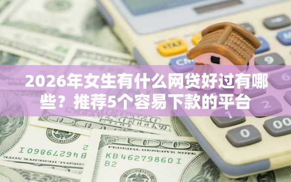2026年女生有什么网贷好过有哪些？推荐5个容易下款的平台
