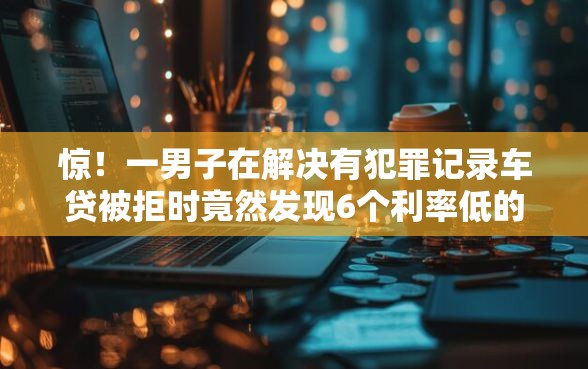 惊！一男子在解决有犯罪记录车贷被拒时竟然发现6个利率低的贷款平台，事后分享了出来