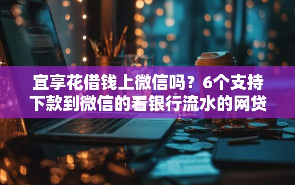 宜享花借钱上微信吗？6个支持下款到微信的看银行流水的网贷软件