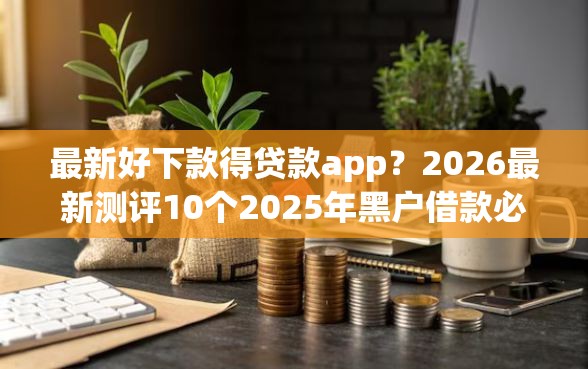 最新好下款得贷款app？2026最新测评10个2025年黑户借款必下口子