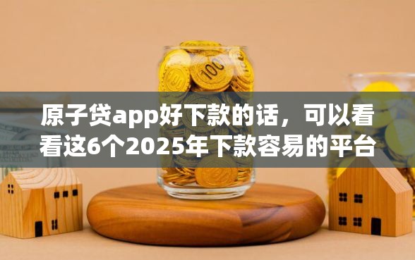 原子贷app好下款的话，可以看看这6个2025年下款容易的平台