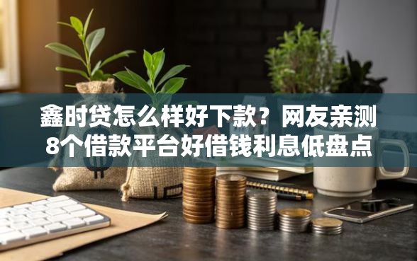 鑫时贷怎么样好下款？网友亲测8个借款平台好借钱利息低盘点