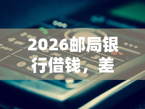 2026邮局银行借钱，差1万元就选这8个平台