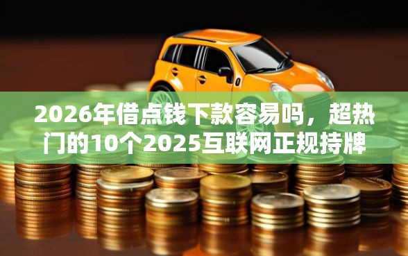 2026年借点钱下款容易吗,超热门的10个2025互联网正规持牌贷款平台推荐 2026年借点钱下款容易吗,超热门的10个2025互联网正规持牌贷款平台推荐