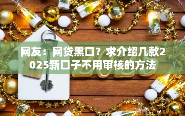 网友:网贷黑口?求介绍几款2025新口子不用审核的方法 网友:网贷黑口?求介绍几款2025新口子不用审核的方法