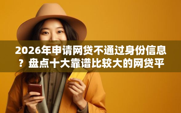 2026年申请网贷不通过身份信息？盘点十大靠谱比较大的网贷平台