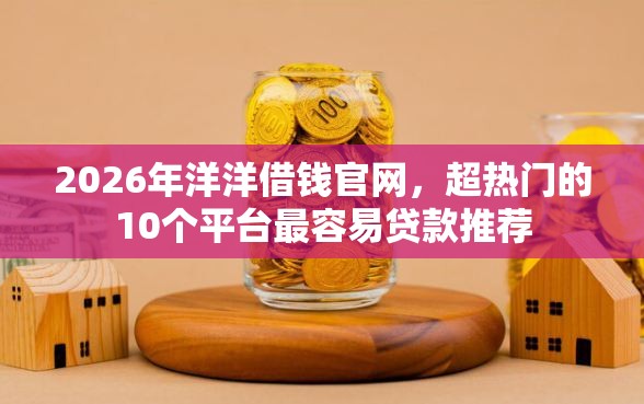 2026年洋洋借钱官网，超热门的10个平台最容易贷款推荐
