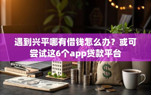遇到兴平哪有借钱怎么办？或可尝试这6个app贷款平台