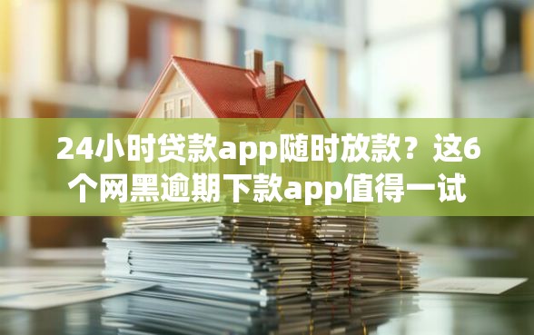 24小时贷款app随时放款？这6个网黑逾期下款app值得一试