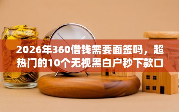 2026年360借钱需要面签吗，超热门的10个无视黑白户秒下款口子app推荐
