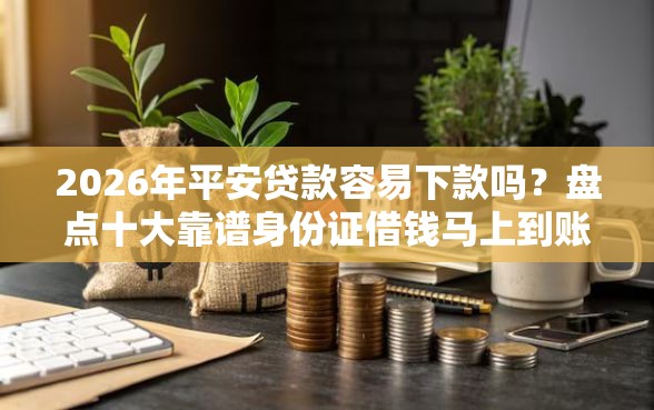 2026年平安贷款容易下款吗？盘点十大靠谱身份证借钱马上到账的平台
