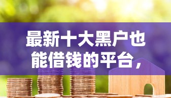 最新十大黑户也能借钱的平台，专治征信小白户贷款被拒