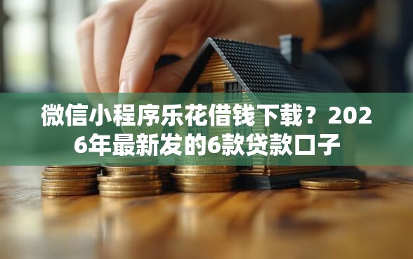 微信小程序乐花借钱下载？2026年最新发的6款贷款口子
