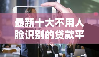 最新十大不用人脸识别的贷款平台，专治中行e货通不过