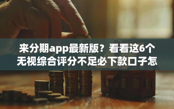 来分期app最新版？看看这6个无视综合评分不足必下款口子怎么样