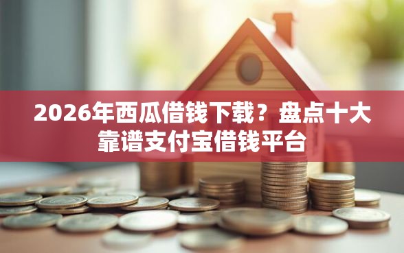 2026年西瓜借钱下载？盘点十大靠谱支付宝借钱平台